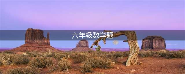 六年级数学应用题大全（155道附答案），给孩子收藏！(六年级数学题)