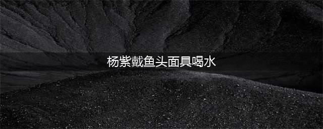 杨紫带鱼头面具喝水笑喷网友，这是哪来的搞笑艺人？(杨紫戴鱼头面具喝水)