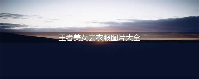 王者女英雄去掉衣服没有遮挡没爱心轮滑网(王者美女去衣服图片大全)