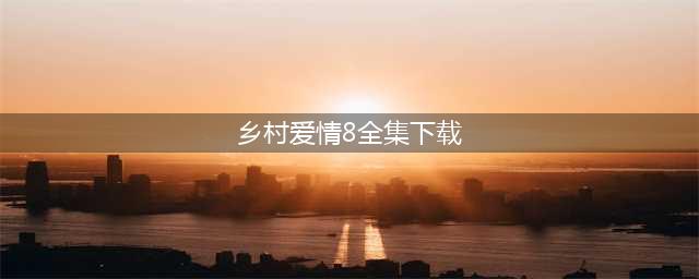 乡村爱情8部全集播放下载，乡村爱情第八部分集剧情免费观看(乡村爱情8全集下载)
