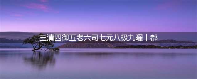 道教中的“三清四御五老六司七元八极九曜十都”都指什么？(三清四御五老六司七元八极九曜十都)