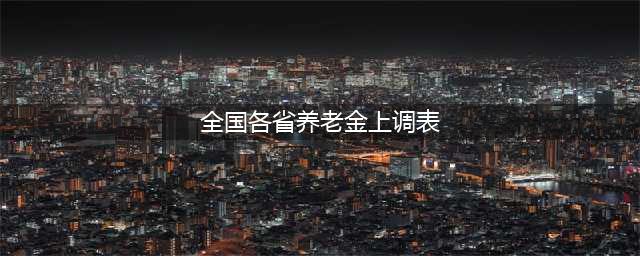 历年养老金涨幅一览表，附31省市养老金调整明细一览表(全国各省养老金上调表)