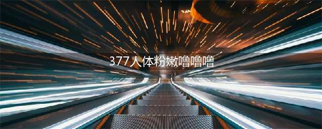 美白成分“377”是什么？(377人体粉嫩噜噜噜)