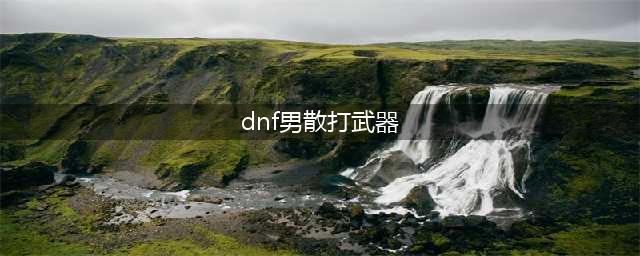 《DNF》男散打110级毕业武器选择攻略2022(dnf男散打武器)