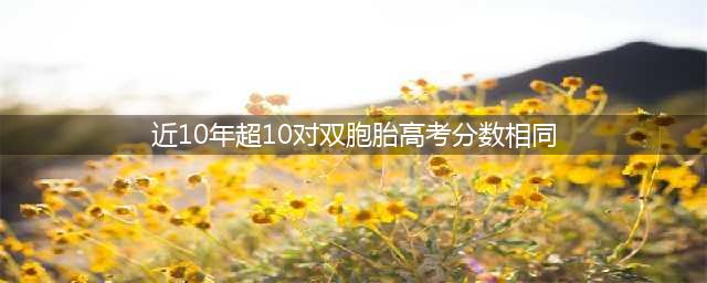 近十年超10对双胞胎高考分数相同(近10年超10对双胞胎高考分数相同)