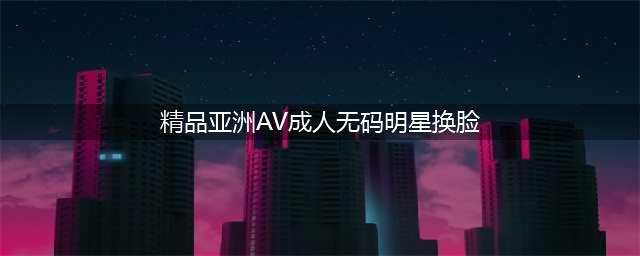 色情视频网站 Pornhub 宣布禁止 AI“换脸”明星成人影片(精品亚洲AV成人无码明星换脸)