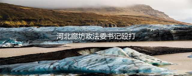 【伊川人围观】网传廊坊政法委书记打人？！真相原来是……(河北廊坊政法委书记殴打)