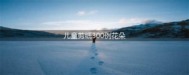 给幼儿园小朋友的窗花剪纸图鉴(儿童剪纸300例花朵)