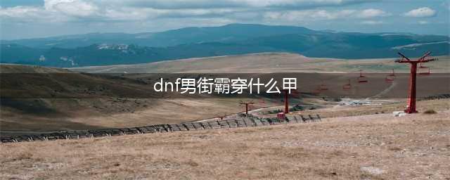 《DNF》100级男街霸装备如何选择 男街霸装备选择方法(dnf男街霸穿什么甲)