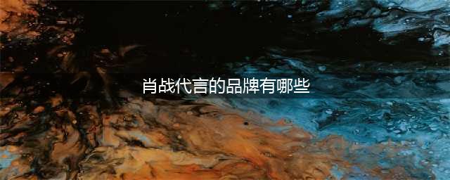 肖战的品牌代言一览表，手握9个大厂代言，一骑绝尘(肖战代言的品牌有哪些)