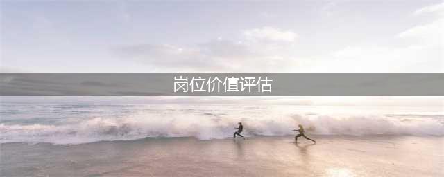 史上最详细的岗位价值评估(附案例)(岗位价值评估)