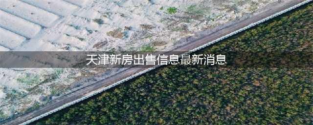 【售楼处官网】天津新房楼盘在售楼盘|天津最新在售楼盘(天津新房出售信息最新消息)
