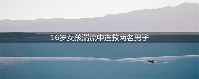 16岁女孩湍流中连救两名男子：读平淡无奇的大学，怀崇高无畏气概(16岁女孩湍流中连救两名男子)