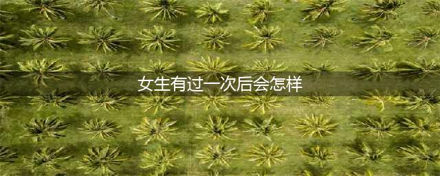 女生经历过第一次后，有什么样的变化？(女生有过一次后会怎样)