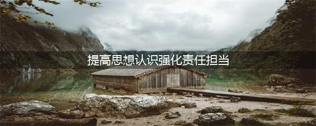 提高思想认识，强化担当意识(提高思想认识强化责任担当)