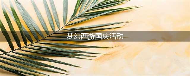 《梦幻西游》电脑版国庆活动2021 活动福利盘点(梦幻西游国庆活动)