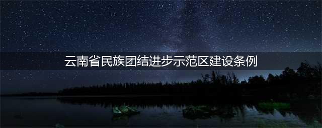 民族团结|《云南省民族团结进步示范区建设条例》一起来学习(云南省民族团结进步示范区建设条例)