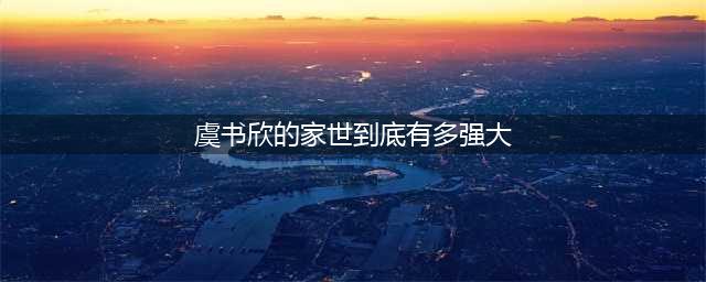 深挖虞书欣家庭背景：爷爷早年前是主席，父母经商发家有地位！(虞书欣的家世到底有多强大)