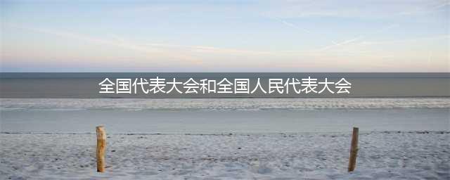 政治知识：党的全国代表大会和全国人民代表大会的区别(全国代表大会和全国人民代表大会)