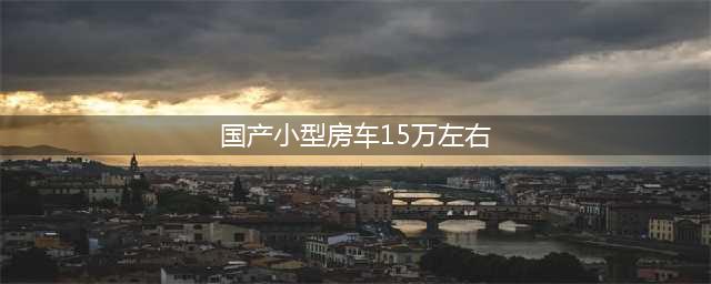 梦想照进现实 这款国产房车价格才15万左右(国产小型房车15万左右)