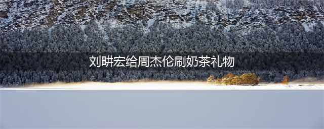 刘畊宏给周杰伦刷奶茶礼物(刘畊宏给周杰伦刷奶茶礼物)
