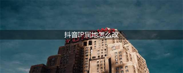 抖音ip地址怎么变位置(抖音IP属地怎么改)