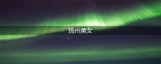 扬州市十大女神，这里的美女特温柔！(扬州美女)