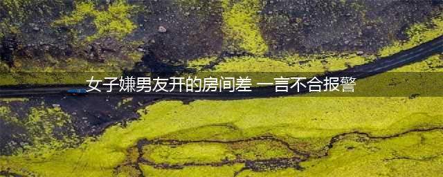 女子嫌男友开的房间差 一言不合报警谎称被强奸(女子嫌男友开的房间差 一言不合报警)