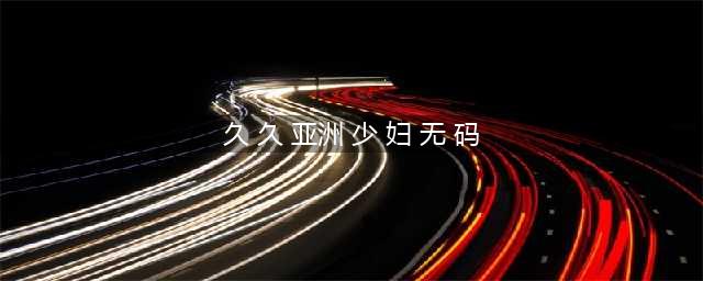 妇乐乐产品介绍(久 久 亚洲 少 妇 无 码)