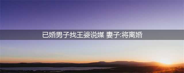 已婚男上王婆说媒后续：已离婚，引发社会关注和热议(已婚男子找王婆说媒 妻子:将离婚)