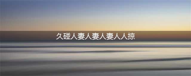 久久的，久久爽，人人有得吃，人人都挺爽，人人看，人人都好看(久碰人妻人妻人妻人人掠)