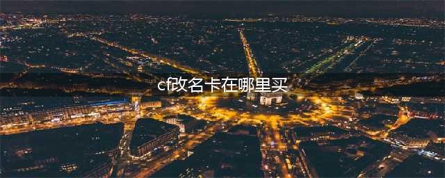 《cf》改名卡怎么获得 改名卡购买途径分享(cf改名卡在哪里买)