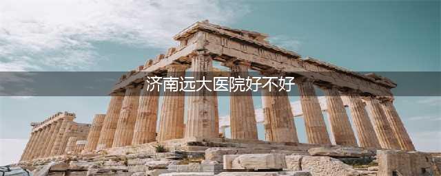 济南远大医院好不好(济南远大医院好不好)