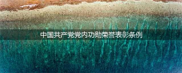 【学习】中国共产党党内功勋荣誉表彰条例(中国共产党党内功勋荣誉表彰条例)