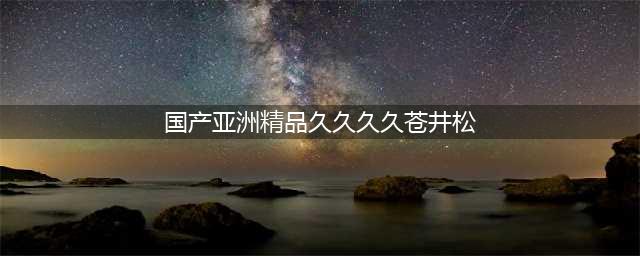 久久的，久久爽，人人有得吃，人人都挺爽，人人看，人人都好看(国产亚洲精品久久久久苍井松)