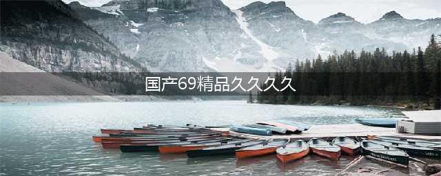 久久的，久久爽，人人有得吃，人人都挺爽，人人看，人人都好看(国产69精品久久久久)