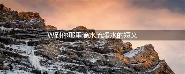2022-6《十月》·小说新干线|张蔚欣：滴水全无(W到你那里滴水流爆水的短文)