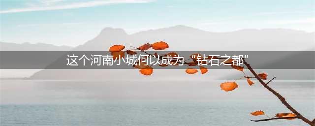年产400万克拉钻石！这个河南小城，何以成为“钻石之都”(这个河南小城何以成为“钻石之都”)