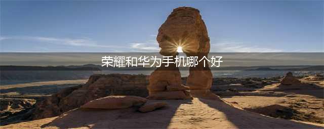 华为手机与荣耀手机哪一款好 华为手机和荣耀手机哪款值得入手(荣耀和华为手机哪个好)