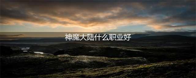 《新神魔大陆》哪个职业比较强 最强职业推荐(神魔大陆什么职业好)