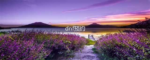 《DNF》3.7怎么预约角色 预约角色方法介绍(dnf预约)