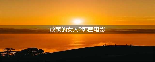 不容错过的六部韩国色情片，尺度不小！(放荡的女人2韩国电影)