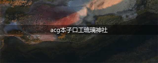 动漫网站大全-二次元-美图-小说-漫画-COSPLAY全都有！(acg本子口工琉璃神社)