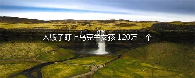 人贩子盯上乌克兰女孩 120万一个(人贩子盯上乌克兰女孩 120万一个)