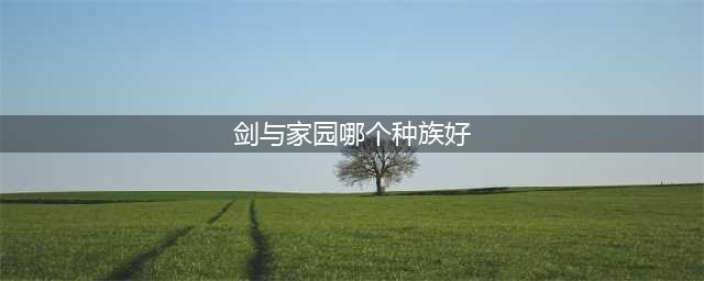 《剑与家园》哪个种族厉害 种族优势分析(剑与家园哪个种族好)