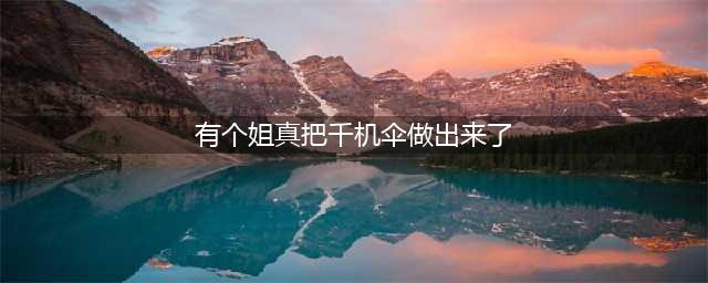 今夕是何年？小姐姐手搓全职高手千机伞登热搜，ACG粉丝遇到宝了(有个姐真把千机伞做出来了)