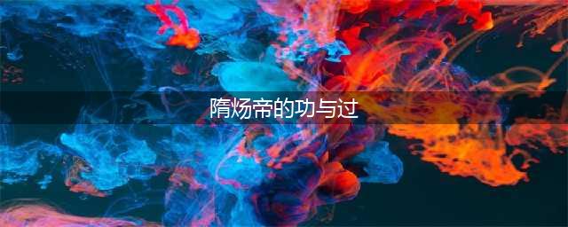 评述隋炀帝的功过(隋炀帝的功与过)