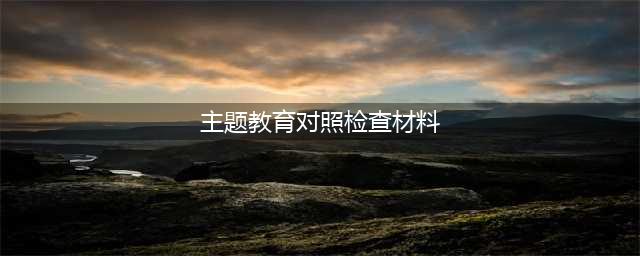 企业第二批主题教育对照检查材料，全面、深刻、具体，有新意！(主题教育对照检查材料)