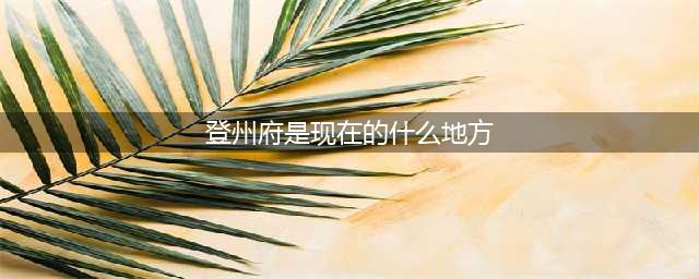闯关东后人经常提到的登州府，是现在山东的什么地方？(登州府是现在的什么地方)