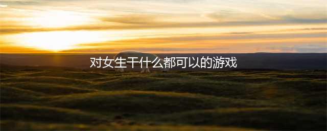 2022有什么游戏可以对女生做一些有趣的事情 和女生互动的游戏推荐(对女生干什么都可以的游戏)